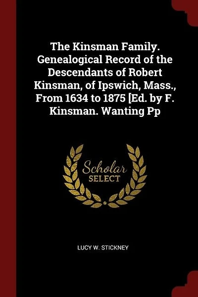 The Kinsman Family. Genealogical Record of the Descendants of Robert Kinsman, of Ipswich, Mass., From 1634 to 1875 [Ed. by F. Kinsman. Wanting Pp