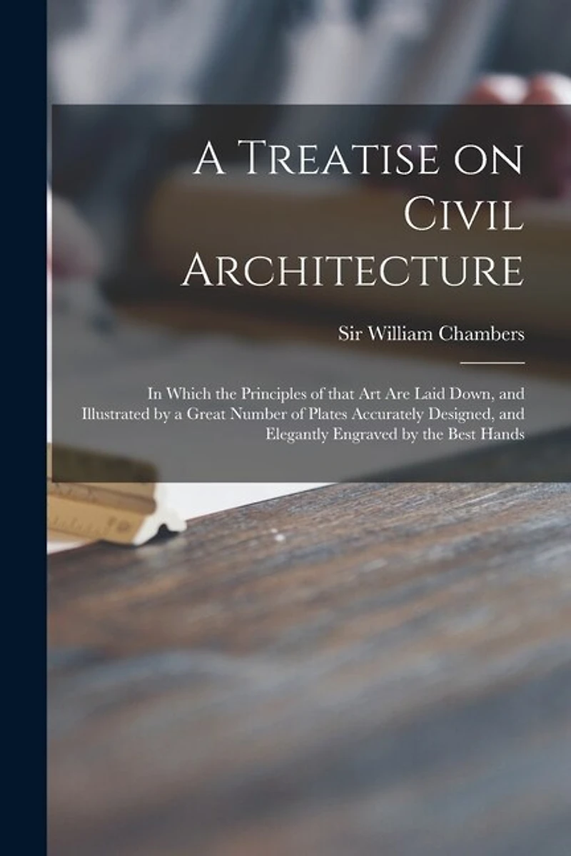 A Treatise on Civil Architecture: in Which the Principles of That Art Are Laid Down, and Illustrated by a Great Number of Plates Accurately Designed, and Elegantly Engraved by the Best Hands