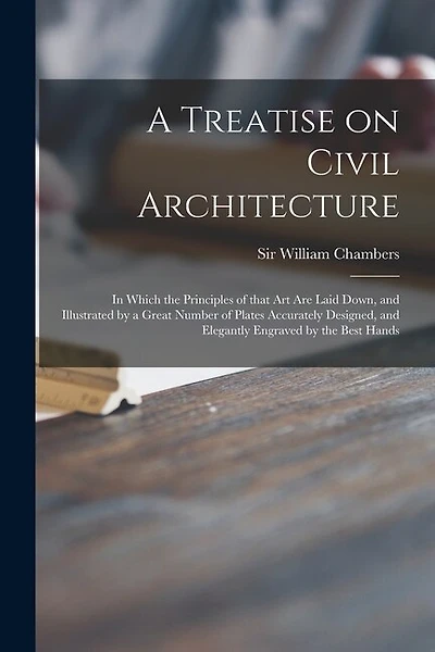 A Treatise on Civil Architecture: in Which the Principles of That Art Are Laid Down, and Illustrated by a Great Number of Plates Accurately Designed, and Elegantly Engraved by the Best Hands