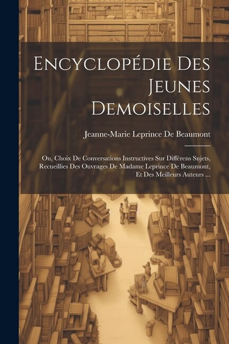 Encyclopédie Des Jeunes Demoiselles: Ou, Choix De Conversations Instructives Sur Différens Sujets, Recueillies Des Ouvrages De Madame Leprince De Beaumont, Et Des Meilleurs Auteurs ...
