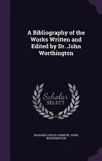 A Bibliography of the Works Written and Edited by Dr. John Worthington: Master Jesus College, Cambridge, Vice-Chancellor University Etc;, Etc (Clas