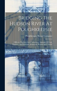 Bridging The Hudson River At Poughkeepsie: Officers, Directors And Committees. Estimate Of Cost, Expenses And Earnings. Prospectus, Report And Charter