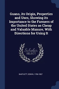 Guano, its Origin, Properties and Uses, Showing Importance to the Farmers of United States as Cheap Valuable Manure, With Directions for Using It