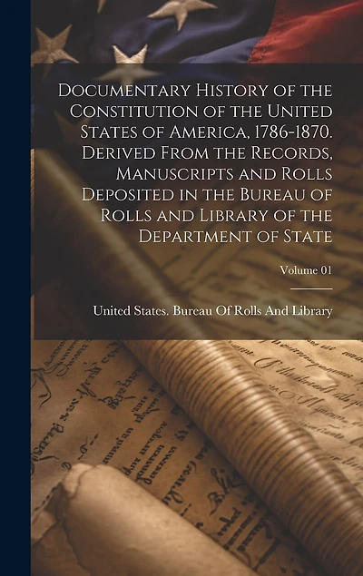 Documentary History of the Constitution of the United States of America, 1786-1870. Derived From the Records, Manuscripts and Rolls Deposited in the Bureau of Rolls and Library of the Department of State; Volume 01