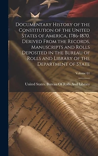 Documentary History of the Constitution of the United States of America, 1786-1870. Derived From the Records, Manuscripts and Rolls Deposited in the Bureau of Rolls and Library of the Department of State; Volume 01