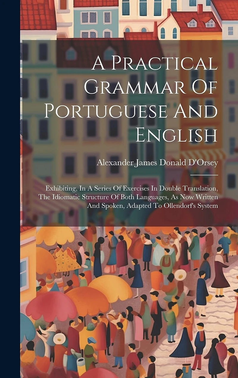 A Practical Grammar Of Portuguese And English: Exhibiting, In A Series Of Exercises In Double Translation, The Idiomatic Structure Of Both Languages, As Now Written And Spoken, Adapted To Ollendorf's System
