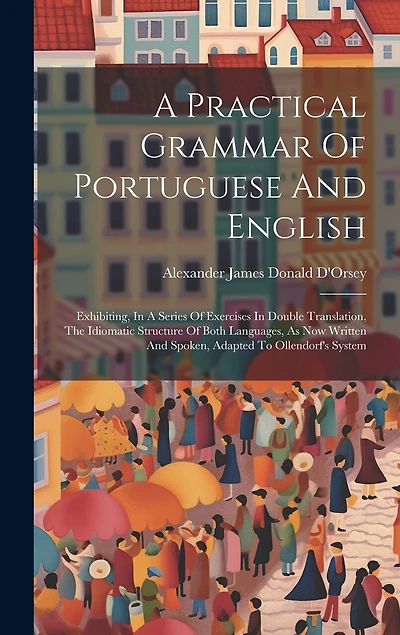 A Practical Grammar Of Portuguese And English: Exhibiting, In A Series Of Exercises In Double Translation, The Idiomatic Structure Of Both Languages, As Now Written And Spoken, Adapted To Ollendorf's System