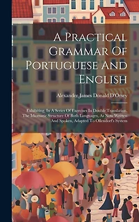 A Practical Grammar Of Portuguese And English: Exhibiting, In A Series Of Exercises In Double Translation, The Idiomatic Structure Of Both Languages, As Now Written And Spoken, Adapted To Ollendorf's System