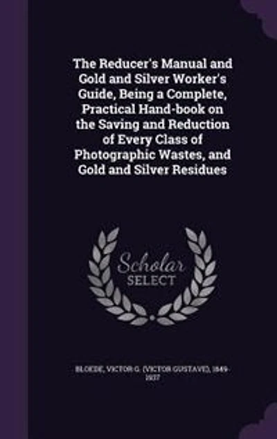the Reducer's Manual and Gold Silver Worker's Guide, Being a Complete, Practical Hand-book on Saving Reduction of Every Class Photographic Wastes, Residues