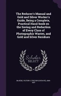 the Reducer's Manual and Gold Silver Worker's Guide, Being a Complete, Practical Hand-book on Saving Reduction of Every Class Photographic Wastes, Residues