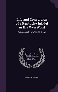Life and Conversion of a Kentucky Infidel His Own Word: Autobiography Willis M. Brown