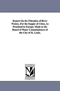 Report On the Filtration of River Waters, For the Supply of Cities, As Practised in Europe, Made to the Board of Water Commissioners of the City of St. Louis.