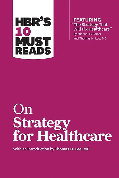 HBR's 10 Must Reads on Strategy for Healthcare (featuring articles by Michael E. Porter and Thomas H. Lee, MD)