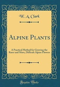Alpine Plants: A Practical Method for Growing the Rarer and More, Difficult Flowers (Classic Reprint)