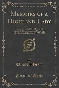 Memoirs of a Highland Lady: The Autobiography of Elizabeth Grant of Rothiemurchus Afterwards Mrs. Smith of Baltiboys, 1797-1830