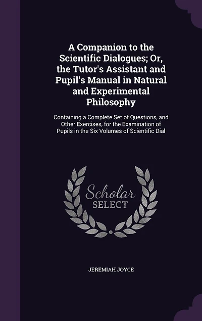A Companion to the Scientific Dialogues; Or, the Tutor's Assistant and Pupil's Manual in Natural and Experimental Philosophy: Containing a Complete Set of Questions, and Other Exercises, for the Examination of Pupils in the Six Volumes of Scientific Dial