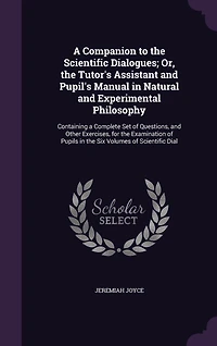 A Companion to the Scientific Dialogues; Or, the Tutor's Assistant and Pupil's Manual in Natural and Experimental Philosophy: Containing a Complete Set of Questions, and Other Exercises, for the Examination of Pupils in the Six Volumes of Scientific Dial