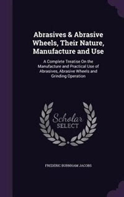 Abrasives & Abrasive Wheels, Their Nature, Manufacture and Use; a Complete Treatise on the Practical Use of Abrasives, Wheels Grinding Operation ..
