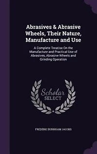 Abrasives & Abrasive Wheels, Their Nature, Manufacture and Use; a Complete Treatise on the Practical Use of Abrasives, Wheels Grinding Operation ..