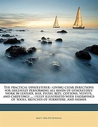 The Practical Upholsterer Giving Clear Directions for Skillfully Performing all Kinds of Upholsteres' Work: Leather, Silk, Plush, Reps, Cottons, Velvets, and Carpetings also Stuffing, Embossing, Welting, Covering Mattresses