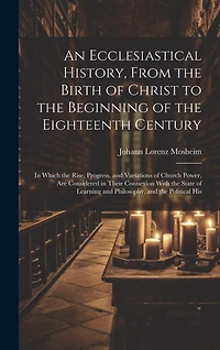 An Ecclesiastical History, From the Birth of Christ to the Beginning of the Eighteenth Century: In Which the Rise, Progress, and Variations of Church Power, Are Considered in Their Connexion With the State of Learning and Philosophy, and the Political His