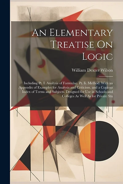 An Elementary Treatise On Logic: Including Pt. I. Analysis of Formulae. Pt. Ii. Method. With an Appendix of Examples for Analysis and Criticism. and a Copious Index of Terms and Subjects. Designed for Use in Schools and Colleges As Well As for Private Stu