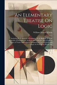 An Elementary Treatise On Logic: Including Pt. I. Analysis of Formulae. Pt. Ii. Method. With an Appendix of Examples for Analysis and Criticism. and a Copious Index of Terms and Subjects. Designed for Use in Schools and Colleges As Well As for Private Stu