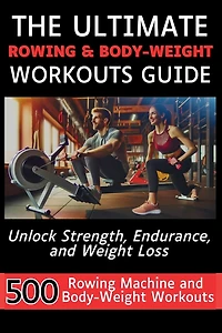 The Ultimate Rowing & Body-Weight Workouts Guide: Unlock Strength, Endurance, and Weight Loss with 500 Essential Rowing Machine and Body Weight Exercises