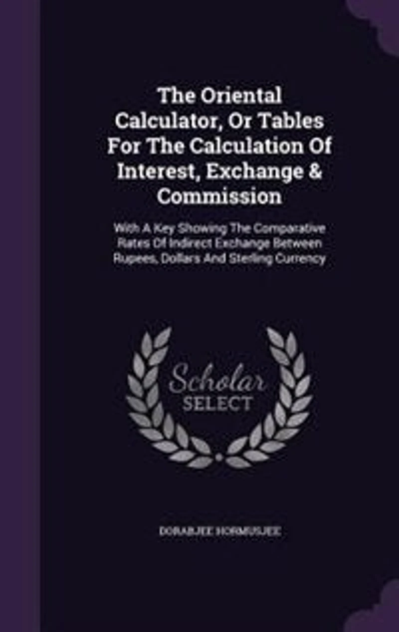 The Oriental Calculator, Or Tables For Calculation Of Interest, Exchange & Commission: With A Key Showing Comparative Rates Indirect Between Rupees, Dollars And Sterling