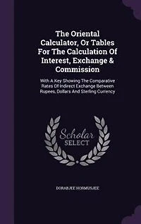 The Oriental Calculator, Or Tables For Calculation Of Interest, Exchange & Commission: With A Key Showing Comparative Rates Indirect Between Rupees, Dollars And Sterling