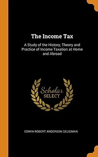 The Income Tax: A Study of the History, Theory and Practice of Income Taxation at Home and Abroad
