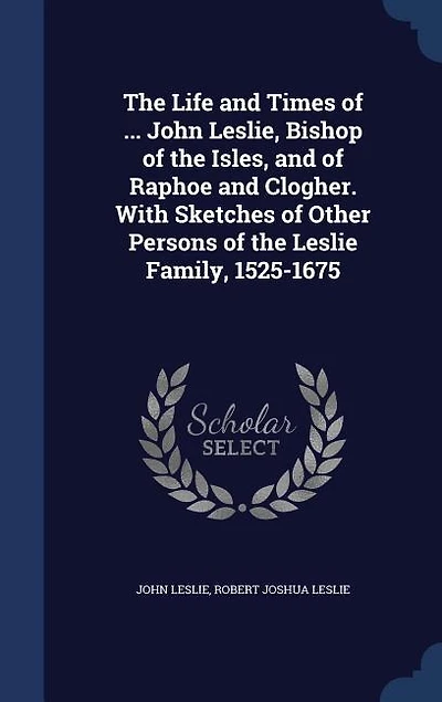 the Life and Times of ... John Leslie, Bishop Isles, Raphoe Clogher. With Sketches Other Persons Leslie Family, 1525-1675