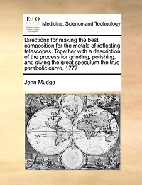 Directions For Making The Best Composition For The Metals Of Reflecting Telescopes. Together With A Description Of The Process For Grinding, Polishing, And Giving The Great Speculum The True Parabolic Curve, 1777