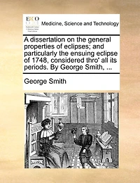 A dissertation on the general properties of eclipses; and particularly the ensuing eclipse of 1748, considered thro' all its periods. By George Smith, ...
