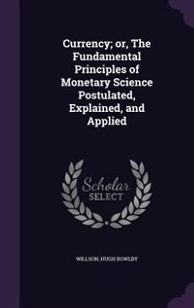 Currency; or, The Fundamental Principles of Monetary Science Postulated, Explained