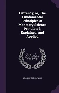 Currency; or, The Fundamental Principles of Monetary Science Postulated, Explained