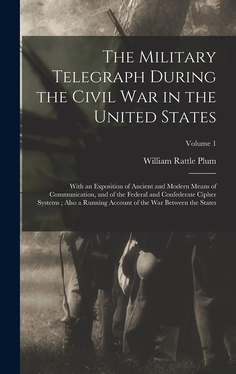 The Military Telegraph During the Civil War in the United States: With an Exposition of Ancient and Modern Means of Communication, and of the Federal and Confederate Cipher Systems; Also a Running Account of the War Between the States; Volume 1