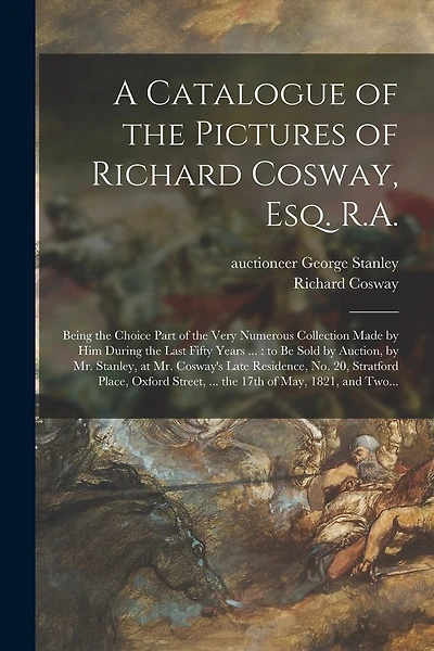 A Catalogue of the Pictures of Richard Cosway, Esq. R.A.: Being the Choice Part of the Very Numerous Collection Made by Him During the Last Fifty Years ...: to Be Sold by Auction, by Mr. Stanley, at Mr. Cosway's Late Residence, No. 20, Stratford...