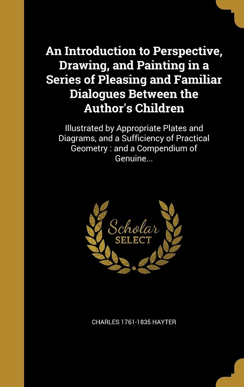 An Introduction to Perspective, Drawing, and Painting in a Series of Pleasing and Familiar Dialogues Between the Author's Children: Illustrated by Appropriate Plates and Diagrams, and a Sufficiency of Practical Geometry: and a Compendium of Genuine...
