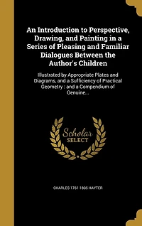 An Introduction to Perspective, Drawing, and Painting in a Series of Pleasing and Familiar Dialogues Between the Author's Children: Illustrated by Appropriate Plates and Diagrams, and a Sufficiency of Practical Geometry: and a Compendium of Genuine...
