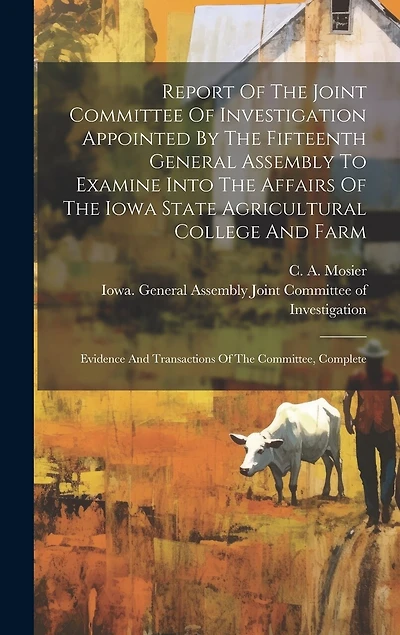 Report Of The Joint Committee Of Investigation Appointed By The Fifteenth General Assembly To Examine Into The Affairs Of The Iowa State Agricultural College And Farm: Evidence And Transactions Of The Committee, Complete