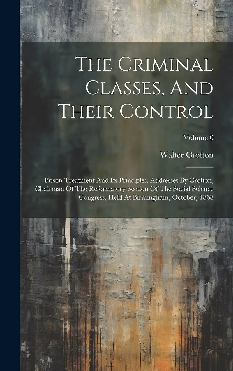 The Criminal Classes, And Their Control: Prison Treatment And Its Principles. Addresses By Crofton, Chairman Of The Reformatory Section Of The Social Science Congress, Held At Birmingham, October, 1868; Volume 0