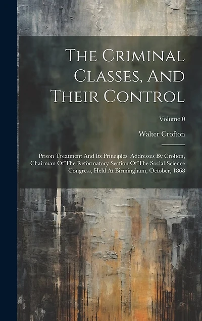 The Criminal Classes, And Their Control: Prison Treatment And Its Principles. Addresses By Crofton, Chairman Of The Reformatory Section Of The Social Science Congress, Held At Birmingham, October, 1868; Volume 0