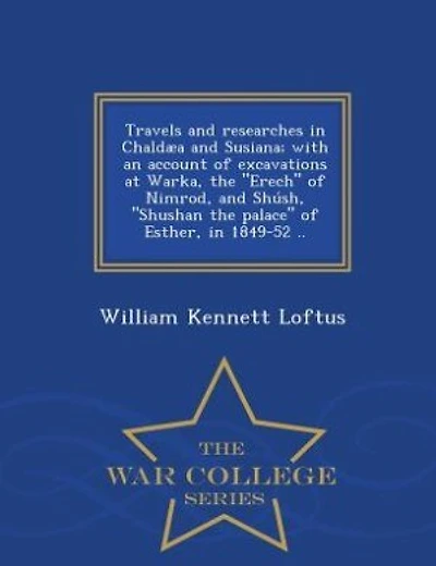 Travels and researches in Chaldµa and Susiana; with an account of excavations at Warka, the "Erech" of Nimrod, and Sh·sh, "Shushan the palace" of Esther, in 1849-52 ..  - War College Series