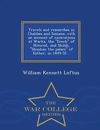 Travels and researches in Chaldµa and Susiana; with an account of excavations at Warka, the "Erech" of Nimrod, and Sh·sh, "Shushan the palace" of Esther, in 1849-52 ..  - War College Series