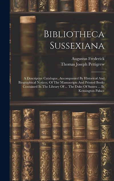 Bibliotheca Sussexiana: A Descriptive Catalogue, Accompanied By Historical And Biographical Notices, Of The Manuscripts And Printed Books Contained In The Library Of ... The Duke Of Sussex ... In Kensington Palace