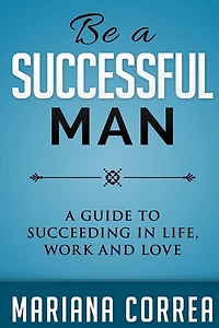 Be A Successful Man: A guide to succeeding in life, work and love