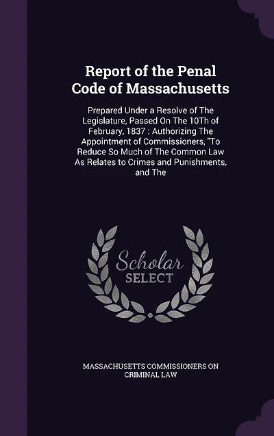 Report of the Penal Code Massachusetts: Prepared Under a Resolve Legislature, Passed On 10Th February, 1837