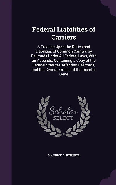 Federal Liabilities of Carriers: a Treatise Upon the Duties and Common Carriers by Railroads Under All Laws, With an Appendix Containing Copy Statutes Affecting Railroads, General Orders Director Gene