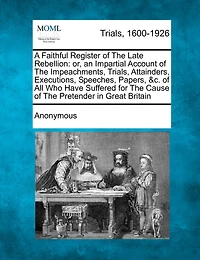 A Faithful Register of the Late Rebellion: Or, an Impartial Account Impeachments, Trials, Attainders, Executions, Speeches, Papers, &c. all who Have Suffered for Cause Pretender Great Britain